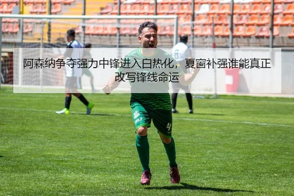 阿森纳争夺强力中锋进入白热化，夏窗补强谁能真正改写锋线命运